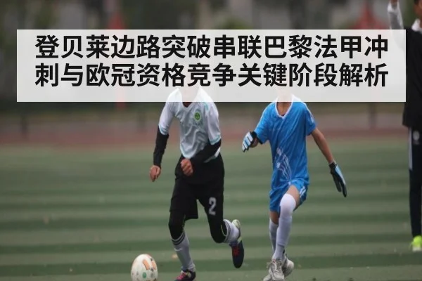 登贝莱边路突破串联巴黎法甲冲刺与欧冠资格竞争关键阶段解析