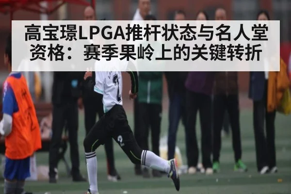 高宝璟LPGA推杆状态与名人堂资格：赛季果岭上的关键转折