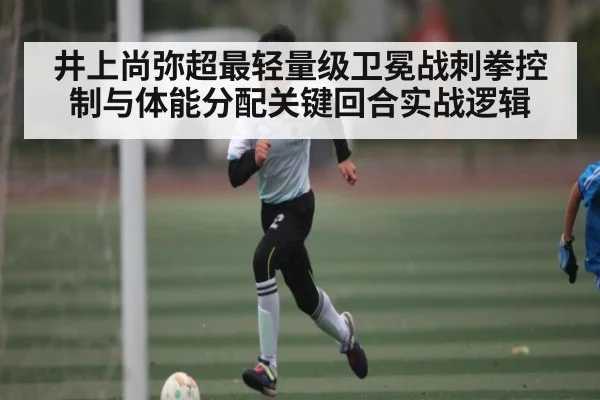 井上尚弥超最轻量级卫冕战刺拳控制与体能分配关键回合实战逻辑