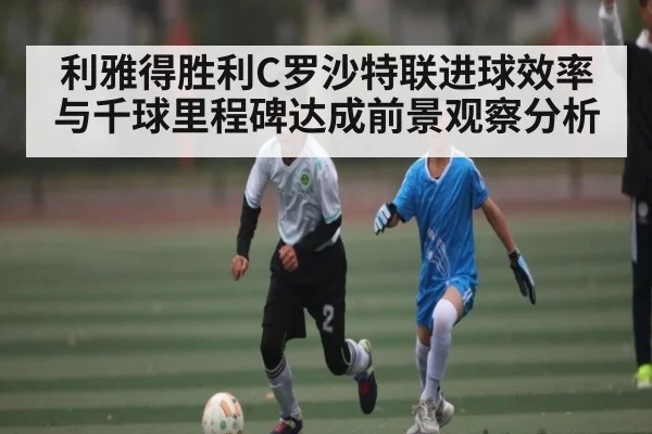 利雅得胜利C罗沙特联进球效率与千球里程碑达成前景观察分析